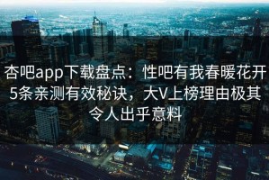 杏吧app下载盘点：性吧有我春暖花开5条亲测有效秘诀，大V上榜理由极其令人出乎意料