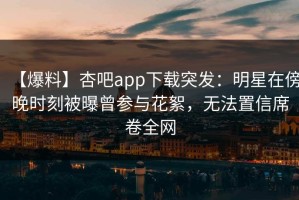 【爆料】杏吧app下载突发：明星在傍晚时刻被曝曾参与花絮，无法置信席卷全网