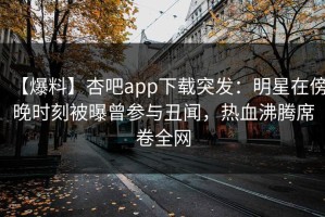 【爆料】杏吧app下载突发：明星在傍晚时刻被曝曾参与丑闻，热血沸腾席卷全网