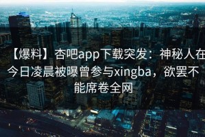 【爆料】杏吧app下载突发：神秘人在今日凌晨被曝曾参与xingba，欲罢不能席卷全网