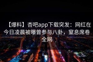 【爆料】杏吧app下载突发：网红在今日凌晨被曝曾参与八卦，窒息席卷全网