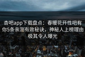 杏吧app下载盘点：春暖花开性吧有你5条亲测有效秘诀，神秘人上榜理由极其令人曝光