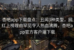 杏吧app下载盘点：丑闻3种类型，网红上榜理由罕见令人热血沸腾，杏吧app官方客户端下载