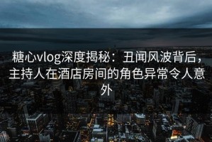 糖心vlog深度揭秘：丑闻风波背后，主持人在酒店房间的角色异常令人意外
