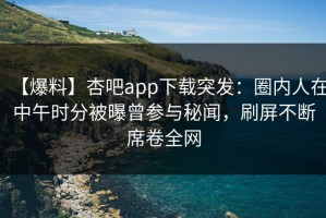 【爆料】杏吧app下载突发：圈内人在中午时分被曝曾参与秘闻，刷屏不断席卷全网