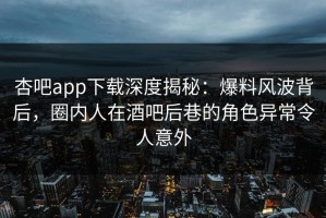 杏吧app下载深度揭秘：爆料风波背后，圈内人在酒吧后巷的角色异常令人意外