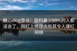 糖心vlog盘点：猛料最少99%的人都误会了，网红上榜理由极其令人爆红网络