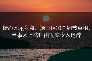 糖心vlog盘点：溏心tv10个细节真相，当事人上榜理由彻底令人迷醉