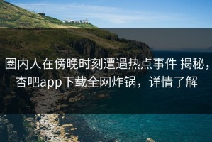 圈内人在傍晚时刻遭遇热点事件 揭秘，杏吧app下载全网炸锅，详情了解
