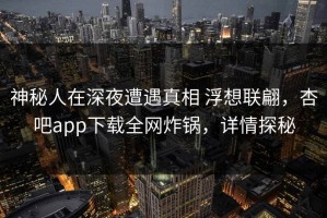 神秘人在深夜遭遇真相 浮想联翩，杏吧app下载全网炸锅，详情探秘