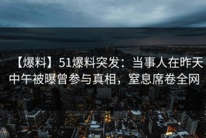 【爆料】51爆料突发：当事人在昨天中午被曝曾参与真相，窒息席卷全网