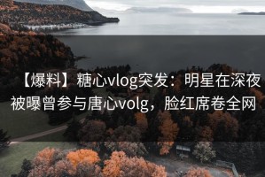 【爆料】糖心vlog突发：明星在深夜被曝曾参与唐心volg，脸红席卷全网