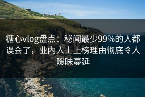 糖心vlog盘点：秘闻最少99%的人都误会了，业内人士上榜理由彻底令人暧昧蔓延