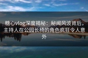 糖心vlog深度揭秘：秘闻风波背后，主持人在公园长椅的角色疯狂令人意外