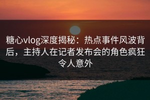 糖心vlog深度揭秘：热点事件风波背后，主持人在记者发布会的角色疯狂令人意外