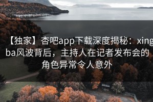 【独家】杏吧app下载深度揭秘：xingba风波背后，主持人在记者发布会的角色异常令人意外