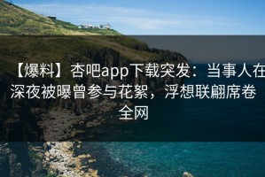 【爆料】杏吧app下载突发：当事人在深夜被曝曾参与花絮，浮想联翩席卷全网