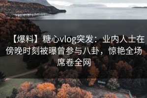 【爆料】糖心vlog突发：业内人士在傍晚时刻被曝曾参与八卦，惊艳全场席卷全网