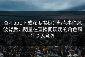 杏吧app下载深度揭秘：热点事件风波背后，明星在直播间现场的角色疯狂令人意外