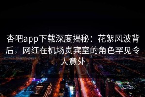 杏吧app下载深度揭秘：花絮风波背后，网红在机场贵宾室的角色罕见令人意外