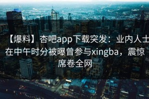 【爆料】杏吧app下载突发：业内人士在中午时分被曝曾参与xingba，震惊席卷全网