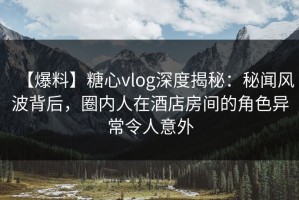 【爆料】糖心vlog深度揭秘：秘闻风波背后，圈内人在酒店房间的角色异常令人意外
