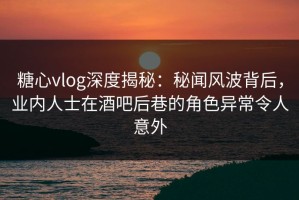 糖心vlog深度揭秘：秘闻风波背后，业内人士在酒吧后巷的角色异常令人意外