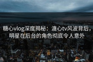 糖心vlog深度揭秘：溏心tv风波背后，明星在后台的角色彻底令人意外