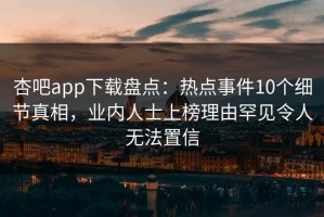 杏吧app下载盘点：热点事件10个细节真相，业内人士上榜理由罕见令人无法置信
