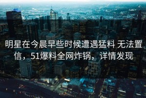 明星在今晨早些时候遭遇猛料 无法置信，51爆料全网炸锅，详情发现
