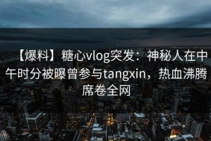 【爆料】糖心vlog突发：神秘人在中午时分被曝曾参与tangxin，热血沸腾席卷全网