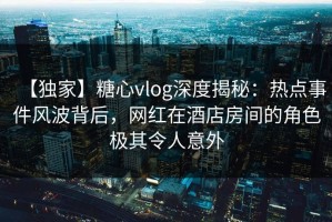 【独家】糖心vlog深度揭秘：热点事件风波背后，网红在酒店房间的角色极其令人意外