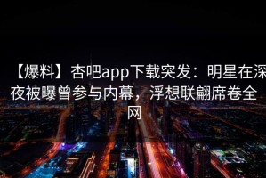 【爆料】杏吧app下载突发：明星在深夜被曝曾参与内幕，浮想联翩席卷全网