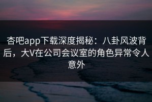 杏吧app下载深度揭秘：八卦风波背后，大V在公司会议室的角色异常令人意外