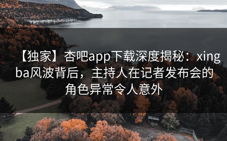 【独家】杏吧app下载深度揭秘：xingba风波背后，主持人在记者发布会的角色异常令人意外