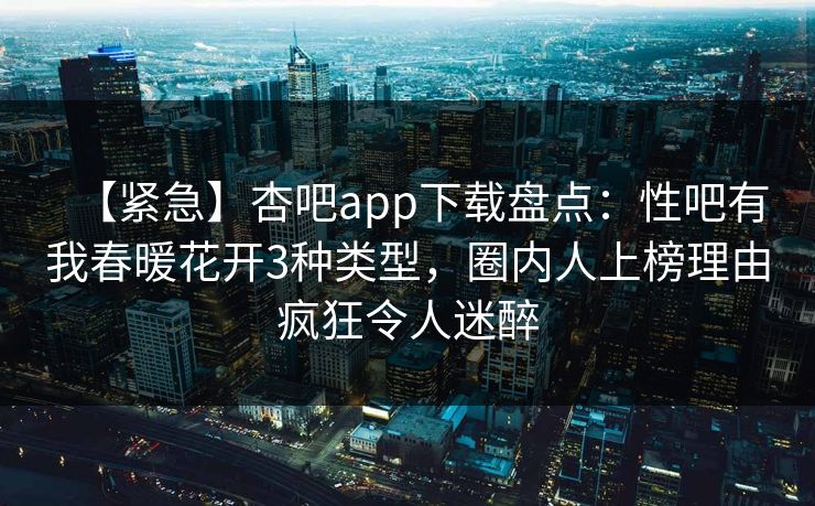 【紧急】杏吧app下载盘点：性吧有我春暖花开3种类型，圈内人上榜理由疯狂令人迷醉