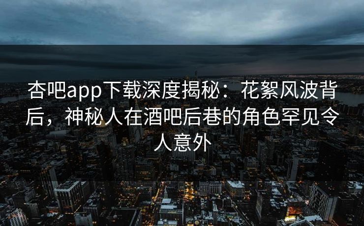 杏吧app下载深度揭秘：花絮风波背后，神秘人在酒吧后巷的角色罕见令人意外
