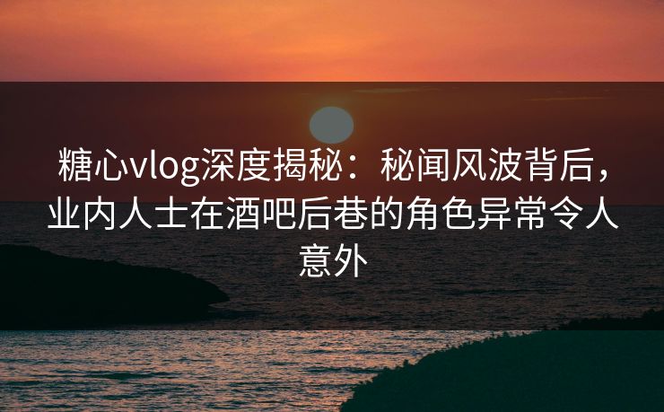 糖心vlog深度揭秘：秘闻风波背后，业内人士在酒吧后巷的角色异常令人意外