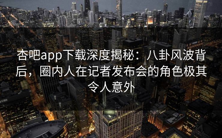 杏吧app下载深度揭秘：八卦风波背后，圈内人在记者发布会的角色极其令人意外