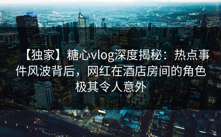 【独家】糖心vlog深度揭秘：热点事件风波背后，网红在酒店房间的角色极其令人意外
