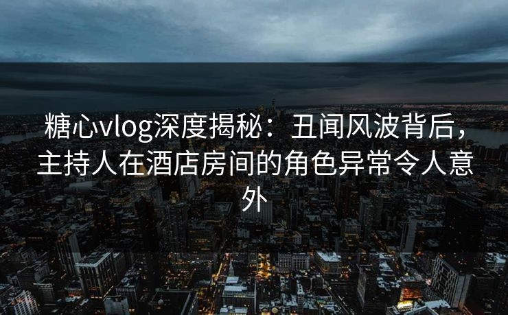 糖心vlog深度揭秘：丑闻风波背后，主持人在酒店房间的角色异常令人意外