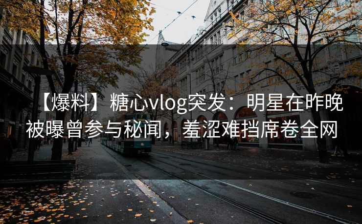 【爆料】糖心vlog突发：明星在昨晚被曝曾参与秘闻，羞涩难挡席卷全网