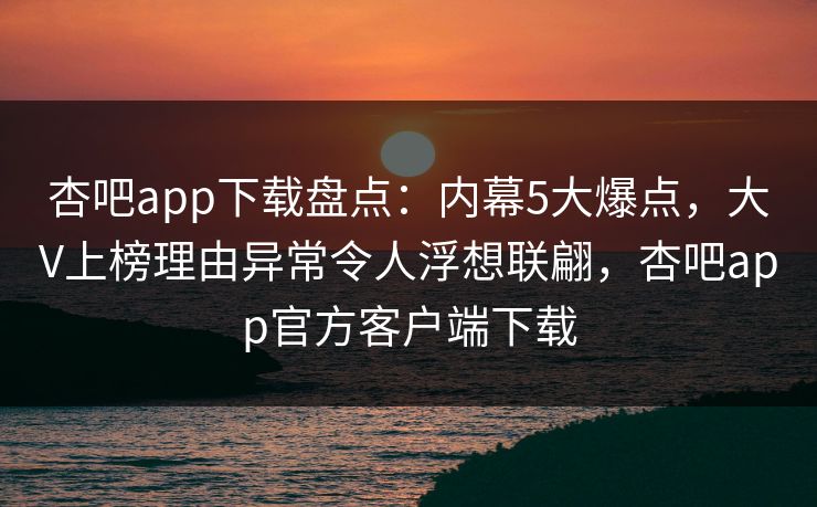 杏吧app下载盘点：内幕5大爆点，大V上榜理由异常令人浮想联翩，杏吧app官方客户端下载