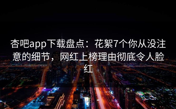杏吧app下载盘点：花絮7个你从没注意的细节，网红上榜理由彻底令人脸红