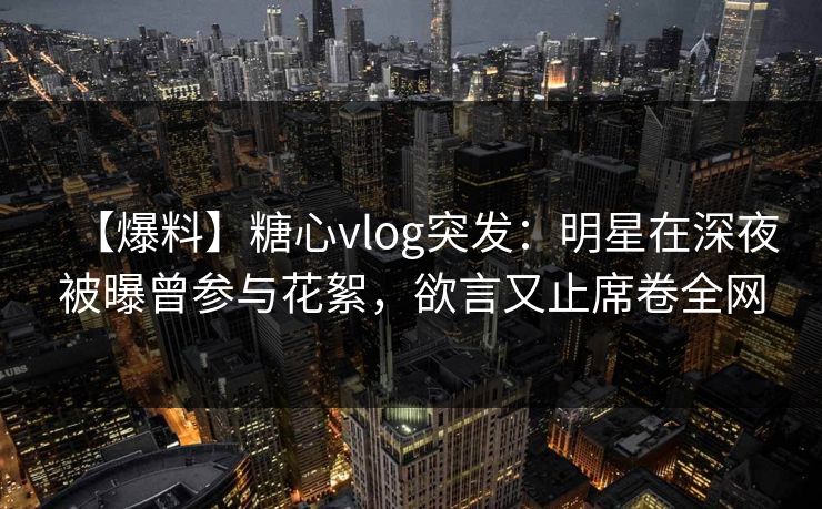 【爆料】糖心vlog突发：明星在深夜被曝曾参与花絮，欲言又止席卷全网