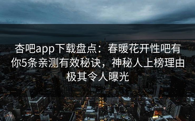 杏吧app下载盘点：春暖花开性吧有你5条亲测有效秘诀，神秘人上榜理由极其令人曝光