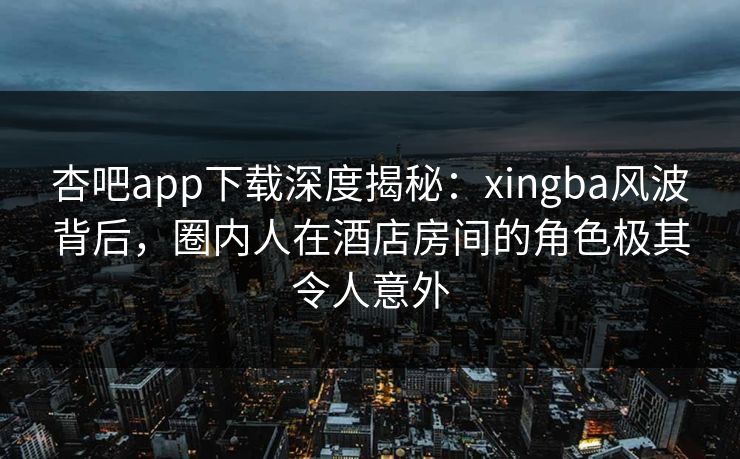 杏吧app下载深度揭秘：xingba风波背后，圈内人在酒店房间的角色极其令人意外