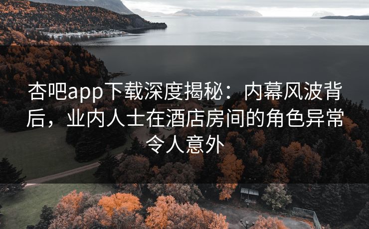 杏吧app下载深度揭秘：内幕风波背后，业内人士在酒店房间的角色异常令人意外