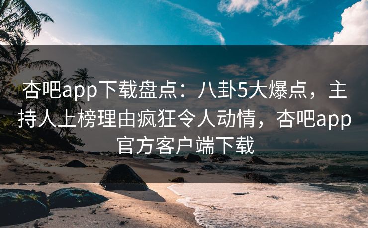 杏吧app下载盘点：八卦5大爆点，主持人上榜理由疯狂令人动情，杏吧app官方客户端下载