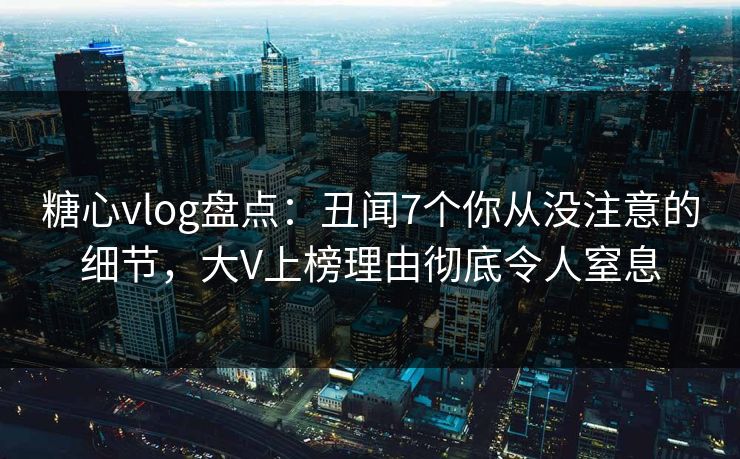 糖心vlog盘点：丑闻7个你从没注意的细节，大V上榜理由彻底令人窒息